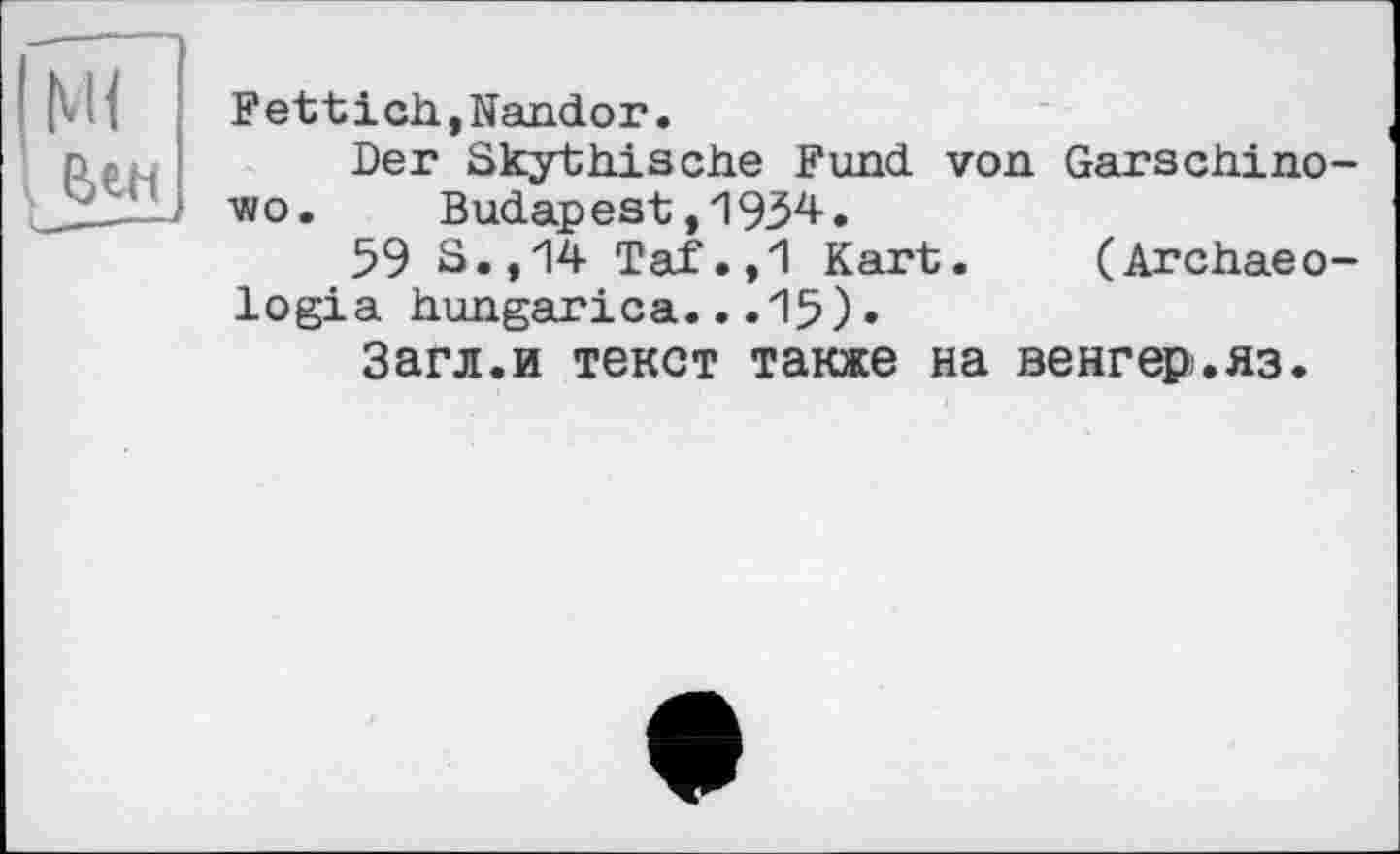 ﻿I Ml	Fettich,Nandor. Der Skythische Fund von Garschino-vio.	Budapest ,1934. 59 S.,14 Taf.,1 Kart.	(Archaeo- logia hungarica...15)• Загл.и текст также на венгер.яз.
